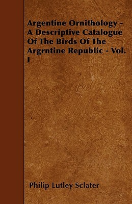Argentine Ornithology - A Descriptive Catalogue Of The Birds Of The Argrntine Republic - Vol. I by Philip Lutley Sclater