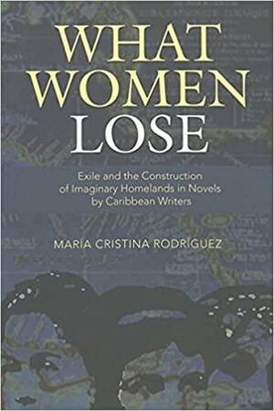 What Women Lose: Exile and the Construction of Imaginary Homelands In Novels by Caribbean Writers by María Cristina Rodríguez