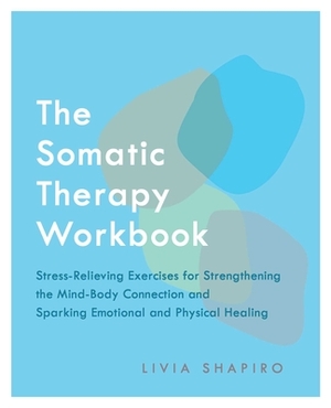 The Somatic Therapy Workbook: Stress-Relieving Exercises for Strengthening the Mind-Body Connection and Sparking Emotional and Physical Healing by Livia Shapiro