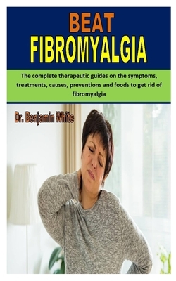 Beat Fibromyalgia: The complete therapeutic guides on the symptoms, treatments, causes, preventions and foods to get rid of fibromyalgia by Benjamin White