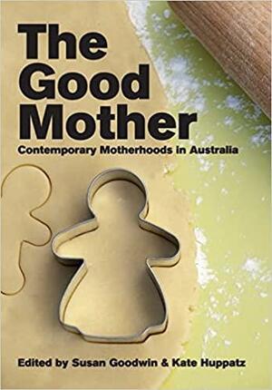 The Good Mother: Contemporary Motherhoods in Australia by Kate Huppatz, Susan Goodwin