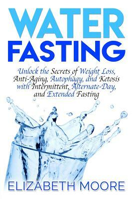 Water Fasting: Unlock the Secrets of Weight Loss, Anti-Aging, Autophagy, and Ketosis with Intermittent, Alternate-Day, and Extended F by Elizabeth Moore