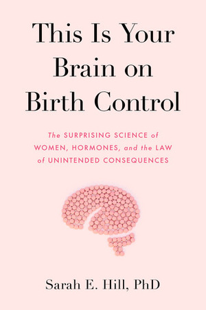 This Is Your Brain on Birth Control: The Surprising Science of Women, Hormones, and the Law of Unintended Consequences by Sarah E. Hill