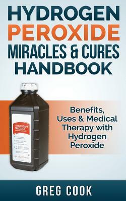 Hydrogen Peroxide Miracles & Cures Handbook: Benefits, Uses & Medical Therapy with Hydrogen Peroxide by Greg Cook