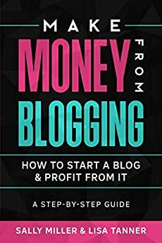 Make Money From Blogging: How To Start A Blog & Profit From It: A Step-By-Step Guide by Sally Miller, Lisa Tanner