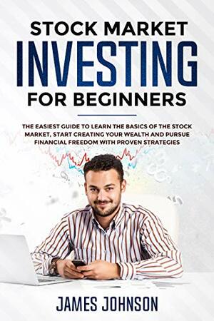 Stock Market Investing for Beginners: The EASIEST GUIDE to Learn the BASICS of the STOCK MARKET, Start Creating Your WEALTH and Pursue FINANCIAL FREEDOM With Proven STRATEGIES by James Johnson, Steven Smith