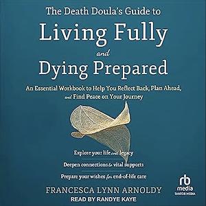 The Death Doula's Guide to Living Fully and Dying Prepared: An Essential Workbook to Help You Reflect Back, Plan Ahead, and Find Peace on Your Journey by Francesca Lynn Arnoldy