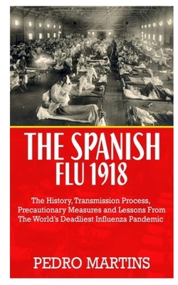 The Spanish Flu 1918: The History, Transmission Process, Precautionary Measures, and Lessons from the World's Deadliest Influenza Pandemic by Pedro Martins