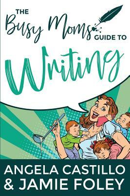 The Busy Mom's Guide to Writing by Angela Castillo, Jamie Foley