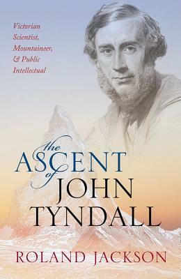 The Ascent of John Tyndall: Victorian Scientist, Mountaineer, and Public Intellectual by Roland Jackson