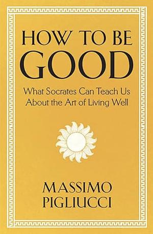 How To Be Good: What Socrates Can Teach Us About the Art of Living Well by Massimo Pigliucci