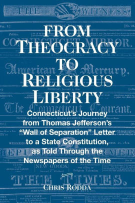 From Theocracy To Religious Liberty: Connecticut's Journey from Thomas Jefferson's “Wall of Separation” Letter to a State Constitution, as Told Through the Newspapers of the Time by Chris Rodda