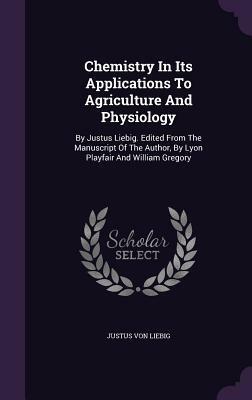 Chemistry in Its Applications to Agriculture and Physiology: By Justus Liebig. Edited from the Manuscript of the Author, by Lyon Playfair and William Gregory by Justus von Liebig