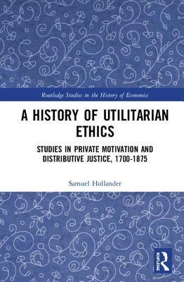 A History of Utilitarian Ethics: Studies in Private Motivation and Distributive Justice, 1700-1875 by Samuel Hollander