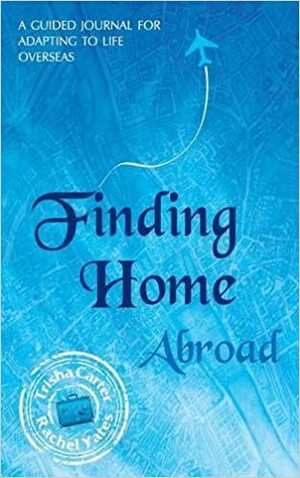 Finding Home Abroad - A Guided Journal for Adapting to Life Overseas by Trisha Carter, Rachel Yates