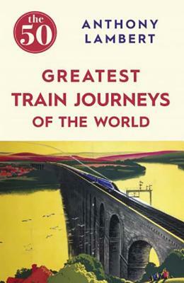 The 50 Greatest Train Journeys of the World by Anthony Lambert