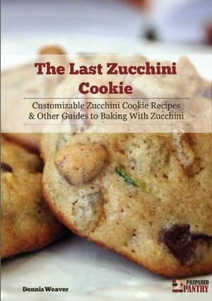 The Last Zucchini Cookie: Customizable Zucchini Cookie Recipes and Other Guides to Baking with Zucchini by Dennis Weaver