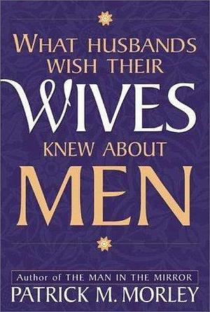 What Husbands Wish Their Wives Knew About Men by Patrick Morley, Patrick Morley