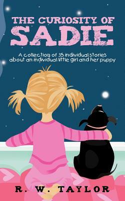 The Curiosity of Sadie: A Collection of 35 Individual Stories about an Individual Little Girl and Her Puppy by R. W. Taylor
