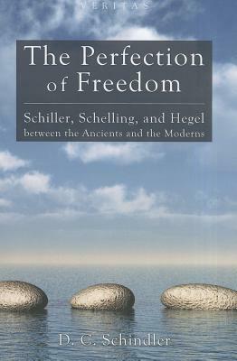 The Perfection of Freedom: Schiller, Schelling, and Hegel Between the Ancients and the Moderns by D. C. Schindler