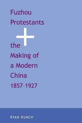 Fuzhou Protestants and the Making of a Modern China, 1857-1927 by Ryan Dunch