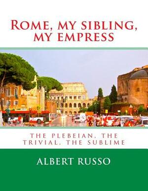 Rome, my sibling, my empress: the plebeian, the trivial, the sublime by Albert Russo
