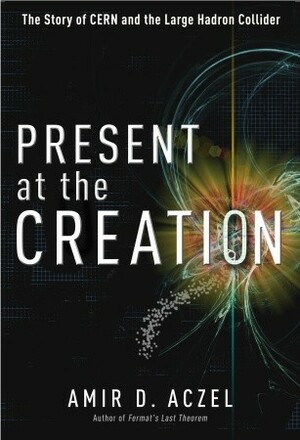 Present at the Creation: The Story of CERN and the Large Hadron Collider by Amir D. Aczel