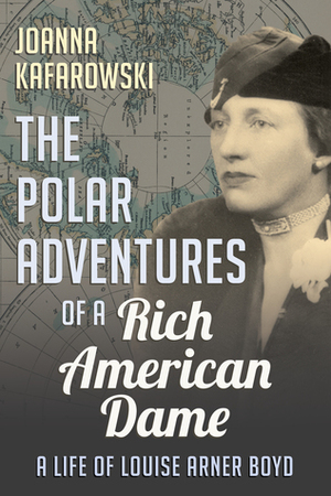 The Polar Adventures of a Rich American Dame: A Life of Louise Arner Boyd by Joanna Kafarowski