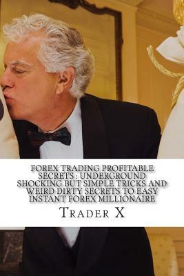 Forex Trading Profitable Secrets: Underground Shocking But Simple Tricks And Weird Dirty Secrets To Easy Instant Forex Millionaire: The Four Hour Fore by Trader X