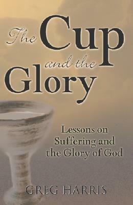The Cup and the Glory: Lessons on Suffering and the Glory of God by Greg Harris