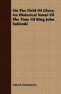 On the Field of Glory; An Historical Novel of the Time of King John Sobieski by Henryk Sienkiewicz