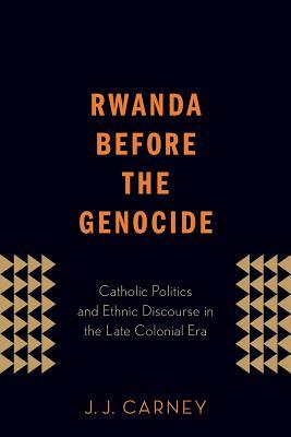 Rwanda Before the Genocide: Catholic Politics and Ethnic Discourse in the Late Colonial Era by J. J. Carney