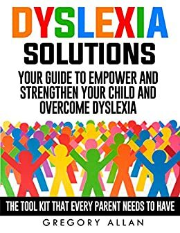 Dyslexia Solutions: Your Guide To Empower and Strengthen Your Child and Overcome Dyslexia: The Tool Kit That Every Parent Needs To Have (Kids, Methods, Solutions, Tools, Dyslexia) by Gregory Allan