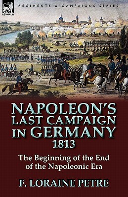 Napoleon's Last Campaign in Germany, 1813-The Beginning of the End of the Napoleonic Era by F. Loraine Petre