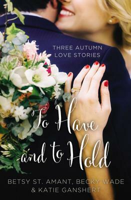 To Have and to Hold: Three Autumn Love Stories by Betsy St Amant, Becky Wade, Katie Ganshert