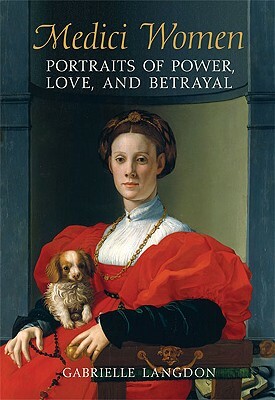 Medici Women: Portraits of Power, Love, and Betrayal from the Court of Duke Cosimo I by Gabrielle Langdon