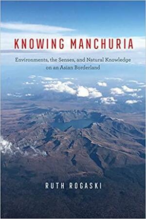 Knowing Manchuria: Environments, the Senses, and Natural Knowledge on an Asian Borderland by Ruth Rogaski
