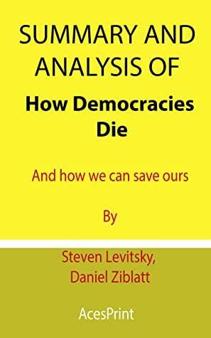 Summary and Analysis of How Democracies Die: And how we can save ours By Steven Levitsky, Daniel Ziblatt by Acesprint
