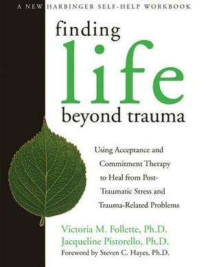 Finding Life Beyond Trauma: Using Acceptance and Commitment Therapy to Heal from Post-Traumatic Stress and Trauma-Related Problems by Jacqueline Pistorello, Victoria Follette