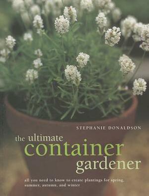 The Ultimate Container Gardener: All You Need to Know to Create Plantings for Spring, Summer, Autumn and Winter by Stephanie Donaldson