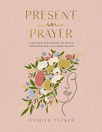 Present in Prayer: A Guided Invitation to Peace Through Biblical Meditation by Jennifer Tucker