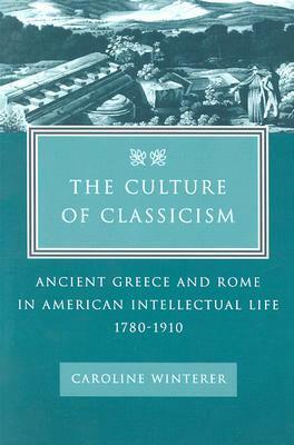 The Culture of Classicism: Ancient Greece and Rome in American Intellectual Life, 1780-1910 by Caroline Winterer