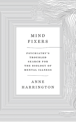 Mind Fixers: Psychiatry's Troubled Search for the Biology of Mental Illness by Anne Harrington