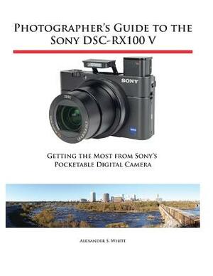 Photographer's Guide to the Sony Dsc-Rx100 V: Getting the Most from Sony's Pocketable Digital Camera by Alexander S. White