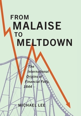 From Malaise to Meltdown: The International Origins of Financial Folly, 1844- by Michael Lee