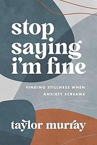 Stop Saying I'm Fine: Finding Stillness When Anxiety Screams by Taylor Joy Murray