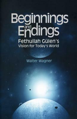 Beginnings and Endings: Fethullah Gulen's Vision for Today's World by Walter Wagner