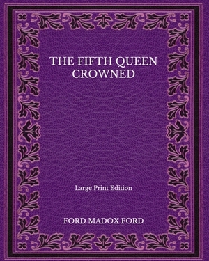 The Fifth Queen Crowned - Large Print Edition by Ford Madox Ford