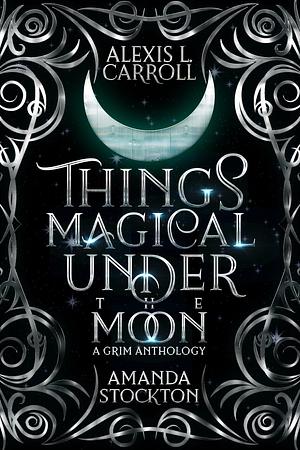 Things Magical Under the Moon: A Grim Anthology by Amanda Stockton, Alexis L. Carroll