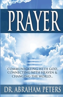 Prayer: Communicating With GOD, Connecting With Heaven And Changing The World... by Abraham Peters